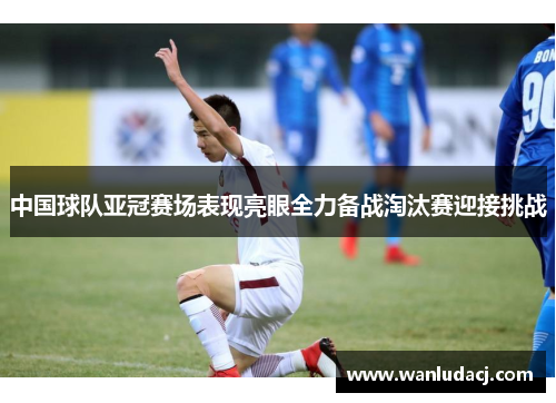 中国球队亚冠赛场表现亮眼全力备战淘汰赛迎接挑战